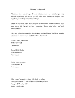 Statement of Authorship


“Saya/kami yang bertanda tangan di bawah ini menyatakan bahwa makalah/tugas yang
terlampir adalah murni hasil pekerjan saya/kami sendiri. Tidak ada pekerjaan orang lain yang
saya/kami gunakan tanpa menebutkan sumbernya.


Materi ini tidak/belum pernah disajikan/digunakan sebagai bahan untuk makalah/tugas pada
mata ajaran lain kecuali saya/kami menyatakan dengan jelas bahwa saya/kami
menggunakannya.


Saya/kami memahami bahwa tugas yang saya/kami kumplkan ini dapat diperbanyak dan atau
dikomunikasikan untuk tujuan mendeteksi adanya plagiarisme.”


Nama: Ayu Eka Rakhmawati
NPM: 0606082226
Tandatangan:


Nama: Meiti Sulistika
NPM: 0606082895
Tandatangan:




Nama: Rizki Malinda I P
NPM: 0606083185
Tandatangan:




Mata Ajaran: Tanggung Jawab dan Etika Bisnis Perusahaan
Judul Makalah/Tugas: Kasus Suap Kepabeanan Cukai Indonesia
Tanggal: 10 Desember 2008
Dosen: Fahrul Ismaeni
 