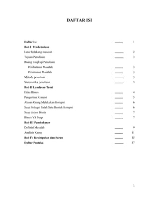 DAFTAR ISI



Daftar Isi                                    ...........    1
Bab I Pendahuluan
Latar belakang masalah                        ............   2
Tujuan Penulisan                              ............   3
Ruang Lingkup Penulisan
   Pembatasan Masalah                         ...........    3
   Perumusan Masalah                          ...........    3
Metode penulisan                              ............   3
Sistematika penulisan                         ............   3
Bab II Landasan Teori
Etika Bisnis                                  ...........    4
Pengertian Korupsi                            ...........    5
Alasan Orang Melakukan Korupsi                ...........    6
Suap Sebagai Salah Satu Bentuk Korupsi        ...........    6
Suap dalam Bisnis                             ...........    7
Bisnis VS Suap                                ...........    7
Bab III Pembahasan
Definisi Masalah                              ...........    9
Analisis Kasus                                ...........    11
Bab IV Kesimpulan dan Saran                   ...........    15
Daftar Pustaka                                ............   17




                                                              1
 