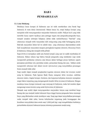 BAB I
                                 PENDAHULUAN

I.1. Latar Belakang
   Maraknya kasus korupsi di Indonesia saat ini telah memberikan citra buruk bagi
   Indonesia di mata dunia internasional. Bukan hanya itu, tetapi budaya korupsi yang
   merajalela telah menyengsarakan masyarakat Indonesia sendiri. Rakyat kecil yang tidak
   memiliki kuasa seperti layaknya para petinggi negara dan pengusaha-pengusaha kaya,
   menjadi semakin terhimpit hidupnya akibat tidak terdistribusinya “hak-hak” yang
   seharusnya menjadi milik masyarakat oleh orang-orang yang tidak bertanggung jawab.
   Hak-hak masyarakat dalam hal ini adalah dana yang seharusnya diperuntukkan untuk
   baik kesejahteraan masyarakat maupun peningkatan kegiatan ekonomi, khususnya bisnis
   di Indonesia, hilang dan menjadi milik pribadi.
   Suap (bribery) merupakan salah satu bentuk korupsi yang saat ini sudah membudaya di
   Indonesia. Bukan rahasia lagi bahwa banyak pengusaha yang melakukan suap untuk
   memperoleh perlakukan istimewa atau khusus dalam berbagai proses berbisnis seperti
   percepatan perolehan izin, perolehan tender, pemasokan barang dan jasa, bahkan untuk
   memperoleh informasi dari dalam (inside information) yang menyebabkan persaingan
   bisnis menjadi tidak sehat.
   Suap sendiri dapat menjadi penghambat kegiatan ekonomi dalam hal investasi modal
   asing ke Indonesia. Pada laporan Bank Dunia mengenai iklim investasi, stabilitas
   ekonomi makro, tingkat korupsi, birokrasi, dan kepastian kebijakan ekonomi merupakan
   empat faktor terpenting yang mempengaruhi kondisi iklim investasi di Indonesia. Dengan
   maraknya kasus korupsi termasuk suap menyuap di Indonesia, maka hal tersebut dapat
   mengurangi minat investor asing untuk berinvestasi di Indonesia.
   Dampak suap sendiri dapat menyengsarakan masyarakat, karena suap membuat harga
   barang dan jasa menjadi mahal (ekonomi biaya tinggi) karena pengusaha harus menutupi
   biaya yang dikeluarkan untuk membayar suap. Suap juga dapat menyebabkan persaingan
   usaha menjadi tidak sehat, karena keberhasilan tergantung pada kesanggupan dan
   kesediaan menyediakan dana untuk suap. Lebih jauh lagi, suap mengakibatkan lambatnya
   pertumbuhan ekonomi Indonesia karena minimnya penanaman modal asing.


                                                                                       2
 