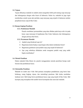 I.2. Tujuan
   Tujuan dibuatnya makalah ini adalah untuk mengetahui lebih jauh tentang suap menyuap
   dan hubungannya dengan etika bisnis di Indonesia. Selain itu, makalah ini juga ingin
   memberikan contoh nyata dari perilaku suap menyuap yang terjadi di Indonesia melalui
   penjabaran kasus suap di Bea Cukai.


I.3. Ruang Lingkup Penulisan
       I.3.1. Pembatasan Masalah
              Penulis membatasi permasalahan yang akan dibahas pada karya tulis ini pada
              kasus suap menyuap di kepabeanan Bea Cukai Indonesia dan hubungannya
              dengan prinsip etika bisnis.
       I.3.2. Perumusan Masalah
             Apakah yang dimaksud suap itu?
             Bagaimana kaitan budaya suap dengan etika dalam melakukan bisnis?
             Bagaimana gambaran nyata praktik suap yang terjadi di Indonesia?
             Apa yang sebaiknya dilakukan untuk mengatasi praktik suap yang sudah
              begitu membudaya?


I.4. Metode Penulisan
   Dalam makalah Etika Bisnis ini, penulis menggunakan metode penelitian berupa studi
   literatur dan pembahasan kasus.


I.5. Sistematika Penulisan
   Makalah ini terdiri atas 4 bab. Bab pertama merupakan pendahuluan yang berisi latar
   belakang, ruang lingkup, tujuan, dan metodologi penulisan. Bab kedua membahas
   landasan teori. Bab ketiga berisi pembahasan kasus suap yang terjadi di Bea Cukai. Bab
   keempat yang merupakan bab terakhir berisi kesimpulan dan saran dari makalah.




                                                                                       3
 