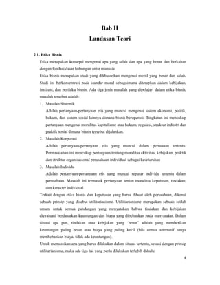 Bab II
                                  Landasan Teori

2.1. Etika Bisnis
   Etika merupakan konsepsi mengenai apa yang salah dan apa yang benar dan berkaitan
   dengan fondasi dasar hubungan antar manusia.
   Etika bisnis merupakan studi yang dikhususkan mengenai moral yang benar dan salah.
   Studi ini berkonsentrasi pada standar moral sebagaimana diterapkan dalam kebijakan,
   institusi, dan perilaku bisnis. Ada tiga jenis masalah yang dipelajari dalam etika bisnis,
   masalah tersebut adalah:
   1. Masalah Sistemik
       Adalah pertanyaan-pertanyaan etis yang muncul mengenai sistem ekonomi, politik,
       hukum, dan sistem sosial lainnya dimana bisnis beroperasi. Tingkatan ini mencakup
       pertanyaan mengenai moralitas kapitalisme atau hukum, regulasi, struktur industri dan
       praktik sosial dimana bisnis tersebut dijalankan.
   2. Masalah Korporasi
       Adalah pertanyaan-pertanyaan etis yang muncul dalam perusaaan tertentu.
       Permasalahan ini mencakup pertanyaan tentang moralitas aktivitas, kebijakan, praktik
       dan struktur organisasional perusahaan individual sebagai keseluruhan
   3. Masalah Individu
       Adalah pertanyaan-pertanyaan etis yang muncul seputar individu tertentu dalam
       perusahaan. Masalah ini termasuk pertanyaan tentan moralitas keputusan, tindakan,
       dan karakter individual.
   Terkait dengan etika bisnis dan keputusan yang harus dibuat oleh perusahaan, dikenal
   sebuah prinsip yang disebut utilitarianisme. Utilitiarianisme merupakan sebuah istilah
   umum untuk semua pandangan yang menyatakan bahwa tindakan dan kebijakan
   dievaluasi berdasarkan keuntungan dan biaya yang dibebankan pada masyarakat. Dalam
   situasi apa pun, tindakan atau kebijakan yang ‘benar’ adalah yang memberikan
   keuntungan paling besar atau biaya yang paling kecil (bila semua alternatif hanya
   membebankan biaya, tidak ada keuntungan).
   Untuk memastikan apa yang harus dilakukan dalam situasi tertentu, sesuai dengan prinsip
   utilitarianisme, maka ada tiga hal yang perlu dilakukan terlebih dahulu:
                                                                                           4
 