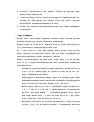 1. Menentukan tindakan-tindakan atau kebijakan alternatif apa saja yang dapat
      dilakukan dalam situasi tersebut
   2. Untuk setiap tindakan alternatif, ditentukan keuntungan dan biaya langsung dan tidak
      langsung yang akan diperoleh dari tindakan tersebut bagi semua orang yang
      dipengaruhi oleh tindakan itu di masa yang akan datang
   3. Alternatif yang memberikan utilitas paling besar wajib dipilih sebagai tindakan yang
      secara etis tepat


2.2. Pengertian Korupsi
   Korupsi adalah tindak pidana sebagaimana dimaksud dalam ketentuan peraturan
   perundang undangan yang mengatur tentang tindak pidana korupsi.
   Korupsi menurut As Hornby dan H. Wakefield adalah the offering and accepting of
   bribes (penawaran atau pemberian dan penerimaan suap).
   M.H. McKee memberikan definisi yang sederhana tentang korupsi sebagai penyalah
   gunaan kekuasaan untuk kepentingan pribadi. Orang tidak dapat menganggap korupsi
   selalu sama dan mempunyai dampak atau motivasi yang sama.
   Menurut ketentuan-ketentuan yang diatur dalam Undang-Undang (UU) No. 31/19997
   juncto UU No. 20/20018 tentang Pemberantasan Tindak Pidana Korupsi, maka korupsi
   itu adalah perbuatan:
      1. Melawan hukum yang merugikan keuangan negara dan atau perekonomian negara
          (Pasal 2 ayat 1): dipidana penjara 4 – 20 tahun dan denda Rp 200 juta – Rp1
          milyar; atau dapat juga dihukum mati;
      2. Menyalahgunakan kewenangan karena jabatan atau kedudukan yang dapat
          merugikan keuangan negara atau perekonomian Negara (Pasal 3) dipidana penjara
          seumur hidup dan/ atau atau 1 tahun denda Rp50 juta – Rp1 milyar;
      3. Pemberian suap kepada Pegawai Negeri termasuk Hakim maupun Advokad (Pasal
          5, 6, 11, 12 huruf a, b, c, d, dan Pasal 13): dipidana penjara 1 – 5 tahun dan denda
          Rp50 juta – Rp250 juta; penjara 3 –15 tahun dan/atau denda Rp150 juta – Rp750
          juta; penjara seumur hidup – 20 tahun dan denda Rp200 juta – Rp1 milyar;
          penjara paling lama 3 tahun dan/atau denda Rp150 juta;
      4. Penggelapan dalam jabatan dan pemalsuan atau penghancuran atau penghilangan
          dokumen (Pasal 8, 9 dan10): dipidana penjara 3 – 15 tahun dan denda Rp150 juta


                                                                                            5
 