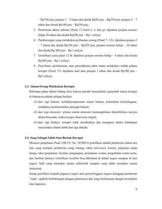 – Rp750 juta; penjara 1 – 5 tahun dan denda Rp50 juta – Rp250 juta; penjara 2 – 7
          tahun dan denda Rp100 juta – Rp250 juta;
      5. Pemerasan dalam jabatan (Pasal 12 huruf e, f, dan g): dipidana penjara seumur
          hidup 20 tahun dan denda Rp200 juta – Rp 1 milyar;
      6. Pemborongan yang melakukan perbuatan curang (Pasal 7, 12i): dipidana penjara 2
          – 7 tahun dan denda Rp100 juta – Rp350 juta; penjara seumur hidup – 20 tahun
          dan denda Rp 200 juta – Rp 1 milyar;
      7. Gratifikasi yaitu pasal 12 B: dipidana penjara seumur hidup – 4 tahun dan denda
          Rp200 juta – Rp 1 milyar;
      8. Percobaan, pembantuan, atau pemufakatan jahat untuk melakukan tindak pidana
          korupsi (Pasal 15): dipidana mati atau penjara 1 tahun dan denda Rp100 juta –
          Rp1 milyar;


2.3. Alasan Orang Melakukan Korupsi
   Beberapa pakar dalam bidang ilmu hukum pernah menyatakan, penyebab utama korupsi
   di Indonesia adalah sebagai berikut:
      (1) dari segi hukum: ketidaksempurnaan sistem hukum, kelemahan kelembagaan,
          rendahnya profesionalitas penegak hukum;
      (2) dari segi ekonomi: selama sistem ekonomi memungkinkan diperolehnya margin
          dalam berusaha, maka korupsi akan terus terjadi;
      (3) dari segi budaya: korupsi telah membudaya dan mengakar dalam kehidupan
          masyarakat selama lebih dari tiga dekade.


2.4. Suap Sebagai Salah Satu Bentuk Korupsi
   Menurut penjelasan Pasal 12B UU No. 20/20018 gratifikasi adalah pemberian dalam arti
   luas yang meliputi pemberian uang, barang, rabat (discount), komisi, pinjaman tanpa
   bunga, tiket perjalanan, fasilitas penginapan, perjalanan wisata, pengobatan cuma-cuma,
   dan fasilitas lainnya. Gratifikasi tersebut bisa diberikan di dalam negeri maupun di luar
   negeri, baik yang memakai sarana elektronik maupun yang tidak memakai sarana
   elektronik.
   Setiap gratifikasi kepada pegawai negeri atau penyelenggara negara dianggap pemberian
   ”suap”, apabila berhubungan dengan jabatannya dan yang berlawanan dengan kewajiban
   atau tugasnya.
                                                                                          6
 