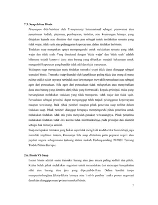 2.5. Suap dalam Bisnis
   Penyuapan didefinisikan oleh Transparency Internasional sebagai: penawaran atau
   penerimaan hadiah, pinjaman, pembayaran, imbalan, atau keuntungan lainnya, yang
   ditujukan kepada atau diterima dari siapa pun sebagai untuk melakukan sesuatu yang
   tidak wajar, tidak syah atau pelanggaran kepercayaan, dalam tindakan berbisnis.
   Tindakan suap merupakan upaya mempengaruhi untuk melakukan sesuatu yang tidak
   wajar dan tidak syah. Yang dimaksud dengan ‘tidak wajar’ dan ‘tidak syah’ adalah
   bilamana terjadi konversi dana atau barang yang diberikan menjadi kekuasaan untuk
   mengambil keputusan yang bersifat tidak adil dan tidak transparan.
   Walaupun suap merupakan suatu tindakan transaksi tetapi tidak dapat dianggap sebagai
   transaksi bisnis. Transaksi suap ditandai oleh keterlibatan paling tidak dua orang di mana
   paling sedikit salah seorang bertindak atas kewenangan mewakili perusahaan atau sebagai
   agen dari perusahaan. Bila agen dari perusahaan tidak melaporkan atau menyerahkan
   dana atau barang yang diterima dari pihak yang bertransaksi kepada prinsipal, maka yang
   bersangkutan melakukan tindakan yang tidak transparan, tidak wajar dan tidak syah.
   Perusahaan sebagai prinsipal dapat menganggap telah terjadi pelanggaran kepercayaan
   maupun wewenang. Baik pihak pemberi maupun pihak penerima suap terlibat dalam
   tindakan suap. Pihak pemberi dianggap berupaya mempengaruhi pihak penerima untuk
   melakukan tindakan tidak etis yaitu menyalah-gunakan wewenangnya. Pihak penerima
   melakukan tindakan tidak etis karena tidak memberikannya pada prinsipal dan diambil
   sebagai hak miliknya sendiri.
   Suap merupakan tindakan yang bukan saja tidak mengikuti kaidah etika bisnis tetapi juga
   memiliki implikasi hukum, khususnya bila suap dilakukan pada pegawai negeri atau
   pejabat negara sebagaimana tertuang dalam naskah Undang-undang 20/2001 Tentang
   Tindak Pidana Korupsi.


2.6. Bisnis VS Suap
   Esensi bisnis adalah suatu transaksi barang atau jasa antara paling sedikit dua pihak.
   Kedua belah pihak melakukan negosiasi untuk menentukan dan mencapai kesepakatan
   nilai   atas   barang   atau    jasa   yang   diperjual-belikan.   Dalam   kondisi   tanpa
   mempertimbangkan faktor-faktor lainnya atau ‘cetiris paribus’ maka proses negosiasi
   demikian dianggap murni proses transaksi bisnis.
                                                                                           7
 