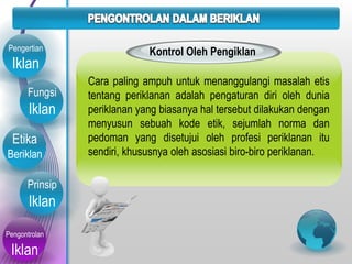 Fungsi
Iklan
Etika
Beriklan
Prinsip
Iklan
Pengontrolan
Iklan
Pengertian
Iklan
Kontrol Oleh Pengiklan
Cara paling ampuh untuk menanggulangi masalah etis
tentang periklanan adalah pengaturan diri oleh dunia
periklanan yang biasanya hal tersebut dilakukan dengan
menyusun sebuah kode etik, sejumlah norma dan
pedoman yang disetujui oleh profesi periklanan itu
sendiri, khususnya oleh asosiasi biro-biro periklanan.
 