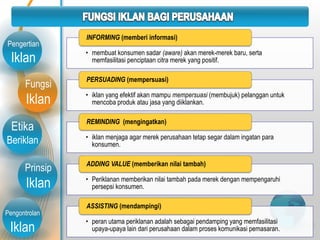 Fungsi
Iklan
Etika
Beriklan
Prinsip
Iklan
Pengontrolan
Iklan
Pengertian
Iklan • membuat konsumen sadar (aware) akan merek-merek baru, serta
memfasilitasi penciptaan citra merek yang positif.
INFORMING (memberi informasi)
• iklan yang efektif akan mampu mempersuasi (membujuk) pelanggan untuk
mencoba produk atau jasa yang diiklankan.
PERSUADING (mempersuasi)
• iklan menjaga agar merek perusahaan tetap segar dalam ingatan para
konsumen.
REMINDING (mengingatkan)
• Periklanan memberikan nilai tambah pada merek dengan mempengaruhi
persepsi konsumen.
ADDING VALUE (memberikan nilai tambah)
• peran utama periklanan adalah sebagai pendamping yang memfasilitasi
upaya-upaya lain dari perusahaan dalam proses komunikasi pemasaran.
ASSISTING (mendampingi)
 
