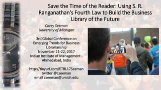 Save the Time of the Reader: Using S. R.
Ranganathan's Fourth Law to Build the Business
Library of the Future
Corey Seeman
University of Michigan
3rd Global Conference on
Emerging Trends for Business
Librarianship
November 21-22, 2017
Indian Institute of Management -
Ahmedabad, India
http://tinyurl.com/ETBL17Seeman
twitter @cseeman
email cseeman@umich.edu
 