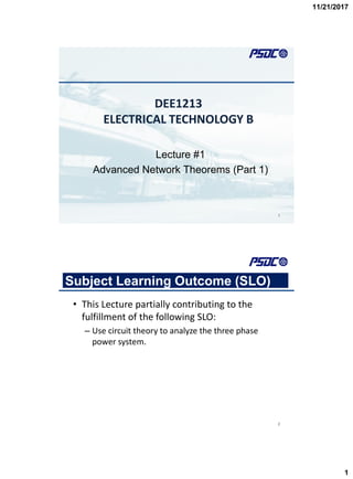 11/21/2017
1
DEE1213
ELECTRICAL TECHNOLOGY B
Lecture #1
Advanced Network Theorems (Part 1)
1
Subject Learning Outcome (SLO)
• This Lecture partially contributing to the
fulfillment of the following SLO:
– Use circuit theory to analyze the three phase
power system.
2
 