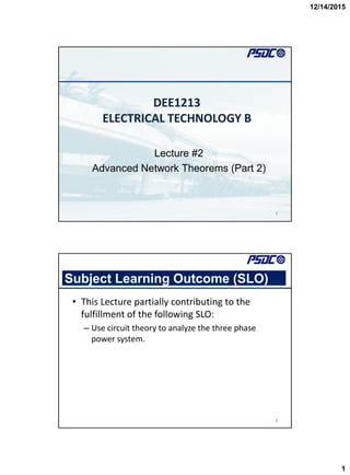 12/14/2015
1
DEE1213
ELECTRICAL TECHNOLOGY B
Lecture #2
Advanced Network Theorems (Part 2)
1
Subject Learning Outcome (SLO)
• This Lecture partially contributing to the
fulfillment of the following SLO:
– Use circuit theory to analyze the three phase
power system.
2
 