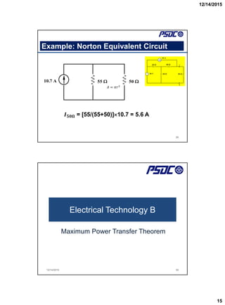 12/14/2015
15
Example: Norton Equivalent Circuit
29
10.7 A 55  50 
+
_
20 
60 
40 
50 
10 A
50 V


A
B
𝐴 = 𝜋𝑟2
𝑰𝟓𝟎𝛀 = [55/(55+50)]10.7 = 5.6 A
Electrical Technology B
Maximum Power Transfer Theorem
12/14/2015 30
 