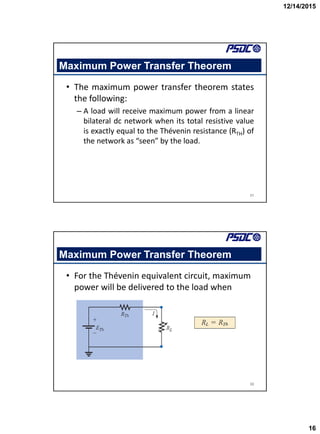 12/14/2015
16
31
Maximum Power Transfer Theorem
• The maximum power transfer theorem states
the following:
– A load will receive maximum power from a linear
bilateral dc network when its total resistive value
is exactly equal to the Thévenin resistance (RTH) of
the network as “seen” by the load.
32
Maximum Power Transfer Theorem
• For the Thévenin equivalent circuit, maximum
power will be delivered to the load when
 