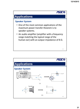 12/14/2015
21
41
Applications
• One of the most common applications of the
maximum power transfer theorem is to
speaker systems.
• An audio amplifier (amplifier with a frequency
range matching the typical range of the
human ear) with an output impedance of 8 Ω.
42
Applications
 