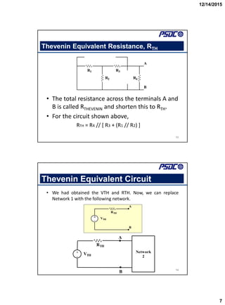 12/14/2015
7
Thevenin Equivalent Resistance, RTH
• The total resistance across the terminals A and
B is called RTHEVENIN and shorten this to RTH.
• For the circuit shown above,
RTH = R4 // [ R3 + (R1 // R2) ]
13
R1
R2
R3
R4
A
B
Thevenin Equivalent Circuit
• We had obtained the VTH and RTH. Now, we can replace
Network 1 with the following network.
14
VTH
RTH
A
B
+
_


A
B
Network
2
VTH
RTH
+
_


 