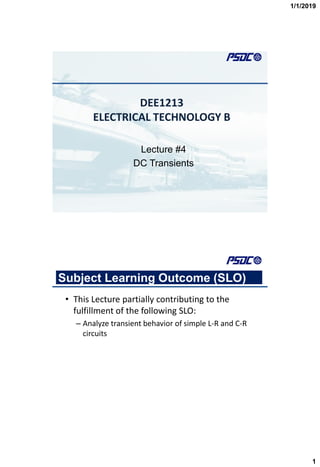 1/1/2019
1
DEE1213
ELECTRICAL TECHNOLOGY B
Lecture #4
DC Transients
Subject Learning Outcome (SLO)
• This Lecture partially contributing to the
fulfillment of the following SLO:
– Analyze transient behavior of simple L-R and C-R
circuits
 
