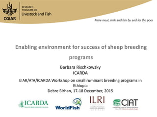 Enabling environment for success of breeding programs
Barbara Rischkowsky
ICARDA
EIAR/ATA/ICARDA Workshop on small ruminant breeding programs in
Ethiopia
Debre Birhan, 17-18 December 2015
 