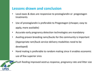 Lessons drawn and conclusion
• Local ewes & does are responsive to prostaglandin or progestagen
treatments
• Use of prostaglandin is preferable to Progestagen (cheaper, easy to
apply, more available)
• Accurate early pregnancy detection technologies are mandatory
• Availing proven breeding rams/bucks for the community is important
(Appropriate ram/buck service delivery modalities need to be
developed)
• Hand mating is preferable to random mating since it enables economic
use of few superior sires
• Flush feeding improved oestrus response, pregnancy rate and litter size
 