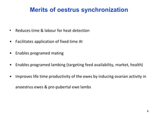 Merits of oestrus synchronization
• Reduces time & labour for heat detection
• Facilitates application of fixed time AI
• Enables programed mating
• Enables programed lambing (targeting feed availability, market, health)
• Improves life time productivity of the ewes by inducing ovarian activity in
anoestrus ewes & pre-pubertal ewe lambs
4
 