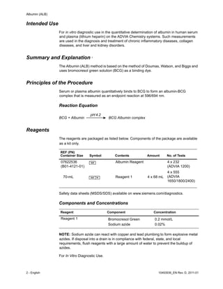 Albumin (ALB)
2 - English 10493936_EN Rev. D, 2011-01
Intended Use
For in vitro diagnostic use in the quantitative determination of albumin in human serum
and plasma (lithium heparin) on the ADVIA Chemistry systems. Such measurements
are used in the diagnosis and treatment of chronic inflammatory diseases, collagen
diseases, and liver and kidney disorders.
Summary and Explanation 1
The Albumin (ALB) method is based on the method of Doumas, Watson, and Biggs and
uses bromocresol green solution (BCG) as a binding dye.
Principles of the Procedure
Serum or plasma albumin quantitatively binds to BCG to form an albumin-BCG
complex that is measured as an endpoint reaction at 596/694 nm.
Reaction Equation
BCG + Albumin BCG Albumin complex
Reagents
The reagents are packaged as listed below. Components of the package are available
as a kit only.
Safety data sheets (MSDS/SDS) available on www.siemens.com/diagnostics.
Components and Concentrations
NOTE: Sodium azide can react with copper and lead plumbing to form explosive metal
azides. If disposal into a drain is in compliance with federal, state, and local
requirements, flush reagents with a large amount of water to prevent the buildup of
azides.
For In Vitro Diagnostic Use.
REF (PN)
Container Size Symbol Contents Amount No. of Tests
07622536
(B01-4121-01)
Albumin Reagent 4 x 232
(ADVIA 1200)
4 x 555
(ADVIA
1650/1800/2400)
70-mL Reagent 1 4 x 68 mL
Reagent Component Concentration
Reagent 1 Bromocresol Green
Sodium azide
0.2 mmol/L
0.02%
 