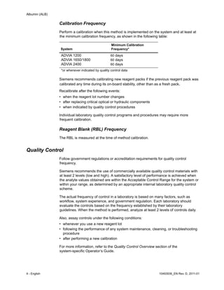 Albumin (ALB)
4 - English 10493936_EN Rev. D, 2011-01
Calibration Frequency
Perform a calibration when this method is implemented on the system and at least at
the minimum calibration frequency, as shown in the following table:
Siemens recommends calibrating new reagent packs if the previous reagent pack was
calibrated any time during its on-board stability, other than as a fresh pack.
Recalibrate after the following events:
• when the reagent lot number changes
• after replacing critical optical or hydraulic components
• when indicated by quality control procedures
Individual laboratory quality control programs and procedures may require more
frequent calibration.
Reagent Blank (RBL) Frequency
The RBL is measured at the time of method calibration.
Quality Control
Follow government regulations or accreditation requirements for quality control
frequency.
Siemens recommends the use of commercially available quality control materials with
at least 2 levels (low and high). A satisfactory level of performance is achieved when
the analyte values obtained are within the Acceptable Control Range for the system or
within your range, as determined by an appropriate internal laboratory quality control
scheme.
The actual frequency of control in a laboratory is based on many factors, such as
workflow, system experience, and government regulation. Each laboratory should
evaluate the controls based on the frequency established by their laboratory
guidelines. When the method is performed, analyze at least 2 levels of controls daily.
Also, assay controls under the following conditions:
• whenever you use a new reagent lot
• following the performance of any system maintenance, cleaning, or troubleshooting
procedure
• after performing a new calibration
For more information, refer to the Quality Control Overview section of the
system-specific Operator’s Guide.
System
Minimum Calibration
Frequency*
ADVIA 1200
ADVIA 1650/1800
ADVIA 2400
60 days
60 days
60 days
*or whenever indicated by quality control data
 
