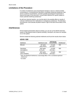 Albumin (ALB)
10493936_EN Rev. D, 2011-01 5 - English
Limitations of the Procedure 2
A number of substances cause physiological changes in serum or plasma analyte
concentrations. A comprehensive discussion of possible interfering substances, their
serum or plasma concentrations, and their possible physiological involvements is
beyond the scope of this document. Consult listed reference for specific details on
known potential interfering substances.2
As with any chemical reaction, you must be alert to the possible effect on results of
unknown interferences from medications or endogenous substances. The laboratory
and physician must evaluate all patient results in light of the total clinical status of the
patient.
Interferences
At the Analytical Parameters (Serum) window, you can set up the ADVIA Chemistry
system to flag different levels of lipemia (turbidity), hemolysis, and icterus for samples
run on the system.
Siemens tested the following potential inteferents and found the results shown below:
ADVIA 1200
Interferent Interferent Level
ALB Sample
Concentration Interference*
Bilirubin 25
(428
mg/dL
µmol/L)
3.5
(34.9
g/dL
g/L)
NSI
Hemolysis
(hemoglobin)
525
(5.25
mg/dL
g/L)
3.5
(35.0
g/dL
g/L)
NSI
Lipemia
(from Intralipid)
625
(7.06
mg/dL
mmol/L)**
3.6
(35.8
g/dL
g/L)
NSI
* NSI = No Significant Interference. A percentage effect10% is considered significant
interference.
**as triolein
 