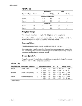 Albumin (ALB)
8 - English 10493936_EN Rev. D, 2011-01
Analytical Range
This method is linear from 1 – 6 g/dL (10 – 60 g/L) for serum and plasma.
Siemens has validated an automatic rerun condition for this method that extends the
reportable range up to 12 g/dL (120 g/L) for serum and plasma.
Expected Values 4
The expected values for this method are 3.2 – 4.8 g/dL (32 – 48 g/L).
Siemens provides this information for reference. Each laboratory should establish its
own normal range. You can enter normal range values and abnormal range values at
the Analytical Parameters (Chemistry) window.
System Correlation
The performance of the applicable method (y) was compared with the performance of
the same method on the comparison system (x).
ADVIA 2400
Within-Run Total
Specimen Type Level SD CV (%) SD CV (%)
Common Units (g/dL)
Serum 2.2 0.03 1.4 0.04 1.8
Serum 3.9 0.02 0.6 0.04 1.1
SI Units (g/L)
Serum 22 0.3 1.4 0.4 1.8
Serum 39 0.2 0.6 0.4 1.1
ADVIA 1200
Specimen Type Comparison System (x) N Regression Equation Sy.x r Sample Range
Serum ADVIA 1650 260 y=
y=
1.03x + 0.07
1.03x + 0.70
0.08
0.80
0.992
0.992
1.1 – 5.4 g/dL
11 – 54 g/L
Plasma* ADVIA 1650 (serum) 45 y=
y=
0.95x + 0.25
0.95x + 2.50
0.06
0.60
0.970
0.970
4.0 – 5.2 g/dL
40 – 52 g/L
Serum Reference Method 53 y=
y=
0.92x + 0.46
0.92x + 4.60
0.23
2.30
0.981
0.981
1.3 – 5.9 g/dL
13 – 59 g/L
*lithium heparin
 