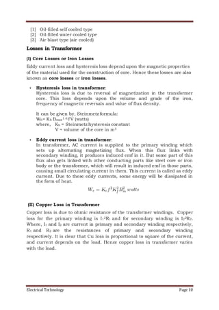 Electrical Technology Page 10
[1] Oil-filled self cooled type
[2] Oil-filled water cooled type
[3] Air blast type (air cooled)
Losses in Transformer
(I) Core Losses or Iron Losses
Eddy current loss and hysteresis loss depend upon the magnetic properties
of the material used for the construction of core. Hence these losses are also
known as core losses or iron losses.
 Hysteresis loss in transformer:
Hysteresis loss is due to reversal of magnetization in the transformer
core. This loss depends upon the volume and grade of the iron,
frequency of magnetic reversals and value of flux density.
It can be given by, Steinmetz formula:
Wh= Kh Bmax1.6 f V (watts)
where, Kh = Steinmetz hysteresis constant
V = volume of the core in m3
 Eddy current loss in transformer:
In transformer, AC current is supplied to the primary winding which
sets up alternating magnetizing flux. When this flux links with
secondary winding, it produces induced emf in it. But some part of this
flux also gets linked with other conducting parts like steel core or iron
body or the transformer, which will result in induced emf in those parts,
causing small circulating current in them. This current is called as eddy
current. Due to these eddy currents, some energy will be dissipated in
the form of heat.
(II) Copper Loss in Transformer
Copper loss is due to ohmic resistance of the transformer windings. Copper
loss for the primary winding is I12R1 and for secondary winding is I22R2.
Where, I1 and I2 are current in primary and secondary winding respectively,
R1 and R2 are the resistances of primary and secondary winding
respectively. It is clear that Cu loss is proportional to square of the current,
and current depends on the load. Hence copper loss in transformer varies
with the load.
 