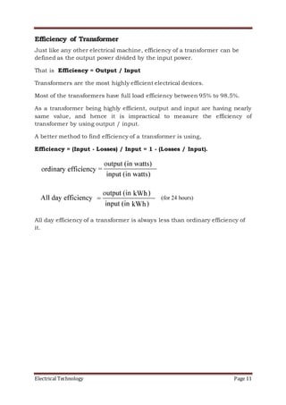 Electrical Technology Page 11
Efficiency of Transformer
Just like any other electrical machine, efficiency of a transformer can be
defined as the output power divided by the input power.
That is Efficiency = Output / Input
Transformers are the most highly efficient electrical devices.
Most of the transformers have full load efficiency between 95% to 98.5%.
As a transformer being highly efficient, output and input are having nearly
same value, and hence it is impractical to measure the efficiency of
transformer by using output / input.
A better method to find efficiency of a transformer is using,
Efficiency = (Input - Losses) / Input = 1 - (Losses / Input).
All day efficiency of a transformer is always less than ordinary efficiency of
it.
 