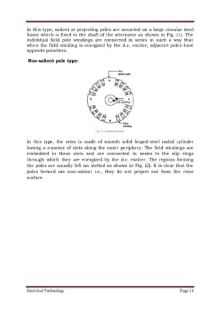 Electrical Technology Page 14
In this type, salient or projecting poles are mounted on a large circular steel
frame which is fixed to the shaft of the alternator as shown in Fig. (1). The
individual field pole windings are connected in series in such a way that
when the field winding is energized by the d.c. exciter, adjacent poles have
opposite polarities.
Non-salient pole type:
In this type, the rotor is made of smooth solid forged-steel radial cylinder
having a number of slots along the outer periphery. The field windings are
embedded in these slots and are connected in series to the slip rings
through which they are energized by the d.c. exciter. The regions forming
the poles are usually left un slotted as shown in Fig. (2). It is clear that the
poles formed are non-salient i.e., they do not project out from the rotor
surface.
 