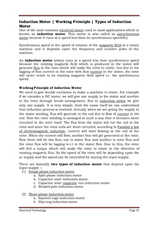 Electrical Technology Page 15
Induction Motor | Working Principle | Types of Induction
Motor
One of the most common electrical motor used in most applications which is
known as induction motor. This motor is also called as asynchronous
motor because it runs at a speed less than its synchronous speed(Ns).
Synchronous speed is the speed of rotation of the magnetic field in a rotary
machine and it depends upon the frequency and number poles of the
machine.
An induction motor always runs at a speed less than synchronous speed
because the rotating magnetic field which is produced in the stator will
generate flux in the rotor which will make the rotor to rotate, but due to the
lagging of flux current in the rotor with flux current in the stator, the rotor
will never reach to its rotating magnetic field speed i.e. the synchronous
speed.
Working Principle of Induction Motor
We need to give double excitation to make a machine to rotate. For example
if we consider a DC motor, we will give one supply to the stator and another
to the rotor through brush arrangement. But in induction motor we give
only one supply. It is very simple, from the name itself we can understand
that induction process is involved. Actually when we are giving the supply to
the stator winding, flux will generate in the coil due to flow of current in the
coil. Now the rotor winding is arranged in such a way that it becomes short
circuited in the rotor itself. The flux from the stator will cut the coil in the
rotor and since the rotor coils are short circuited, according to Faraday's law
of electromagnetic induction, current will start flowing in the coil of the
rotor. When the current will flow, another flux will get generated in the rotor.
Now there will be two flux, one is stator flux and another is rotor flux and
the rotor flux will be lagging w.r.t to the stator flux. Due to this, the rotor
will feel a torque which will make the rotor to rotate in the direction of
rotating magnetic flux. So the speed of the rotor will be depending upon the
ac supply and the speed can be controlled by varying the input supply.
There are basically two types of induction motor that depend upon the
input supply –
[1] Single phase induction motor
a. Split phase induction motor
b. Capacitor start induction motor
c. Capacitor start capacitor run induction motor
d. Shaded pole induction motor
[2] Three phase induction motor
a. Squirrel cage induction motor
b. Slip ring induction motor
 