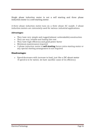Electrical Technology Page 16
Single phase induction motor is not a self starting and three phase
induction motor is a self-starting motor.
A three phase induction motor runs on a three phase AC supply. 3 phase
induction motors are extensively used for various industrial applications.
Advantages:
 They have very simple and rugged (almost unbreakable) construction
 They are very reliable and having low cost
 They have high efficiency and good power factor
 Minimum maintenance required
 3 phase induction motor is self starting hence extra starting motor or
any special starting arrangement is not required
Disadvantages:
 Speed decreases with increase in load, just like a DC shunt motor
If speed is to be varied, we have sacrifice some of its efficiency
 