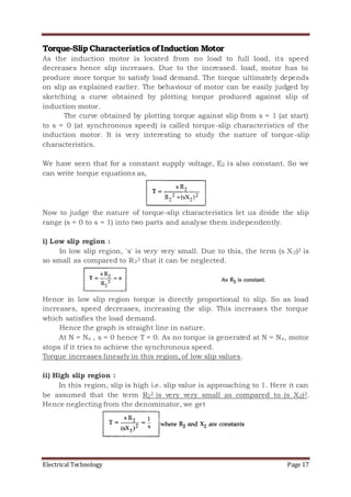 Electrical Technology Page 17
Torque-SlipCharacteristics ofInduction Motor
As the induction motor is located from no load to full load, its speed
decreases hence slip increases. Due to the increased. load, motor has to
produce more torque to satisfy load demand. The torque ultimately depends
on slip as explained earlier. The behaviour of motor can be easily judged by
sketching a curve obtained by plotting torque produced against slip of
induction motor.
The curve obtained by plotting torque against slip from s = 1 (at start)
to s = 0 (at synchronous speed) is called torque-slip characteristics of the
induction motor. It is very interesting to study the nature of torque-slip
characteristics.
We have seen that for a constant supply voltage, E2 is also constant. So we
can write torque equations as,
Now to judge the nature of torque-slip characteristics let us divide the slip
range (s = 0 to s = 1) into two parts and analyse them independently.
i) Low slip region :
In low slip region, 's' is very very small. Due to this, the term (s X2)2 is
so small as compared to R22 that it can be neglected.
Hence in low slip region torque is directly proportional to slip. So as load
increases, speed decreases, increasing the slip. This increases the torque
which satisfies the load demand.
Hence the graph is straight line in nature.
At N = Ns , s = 0 hence T = 0. As no torque is generated at N = Ns, motor
stops if it tries to achieve the synchronous speed.
Torque increases linearly in this region, of low slip values.
ii) High slip region :
In this region, slip is high i.e. slip value is approaching to 1. Here it can
be assumed that the term R22 is very very small as compared to (s X2)2.
Hence neglecting from the denominator, we get
 
