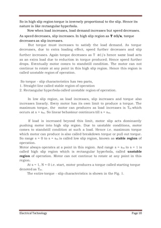 Electrical Technology Page 18
So in high slip region torque is inversely proportional to the slip. Hence its
nature is like rectangular hyperbola.
Now when load increases, load demand increases but speed decreases.
As speed decreases, slip increases. In high slip region as T α1/s, torque
decreases as slip increases.
But torque must increases to satisfy the load demand. As torque
decreases, due to extra loading effect, speed further decreases and slip
further increases. Again torque decreases as T α1/s hence same load acts
as an extra load due to reduction in torque produced. Hence speed further
drops. Eventually motor comes to standstill condition. The motor can not
continue to rotate at any point in this high slip region. Hence this region is
called unstable region of operation.
So torque - slip characteristics has two parts,
1. Straight line called stable region of operation
2. Rectangular hyperbola called unstable region of operation.
In low slip region, as load increases, slip increases and torque also
increases linearly. Every motor has its own limit to produce a torque. The
maximum torque, the motor can produces as load increases is Tm which
occurs at s = sm. So linear behaviour continues till s = sm.
If load is increased beyond this limit, motor slip acts dominantly
pushing motor into high slip region. Due to unstable conditions, motor
comes to standstill condition at such a load. Hence i.e. maximum torque
which motor can produce is also called breakdown torque or pull out torque.
So range s = 0 to s = sm is called low slip region, known as stable region of
operation.
Motor always operates at a point in this region. And range s = sm to s = 1 is
called high slip region which is rectangular hyperbola, called unstable
region of operation. Motor can not continue to rotate at any point in this
region.
At s = 1, N = 0 i.e. start, motor produces a torque called starting torque
denoted as Tst.
The entire torque - slip characteristics is shown in the Fig. 1.
 
