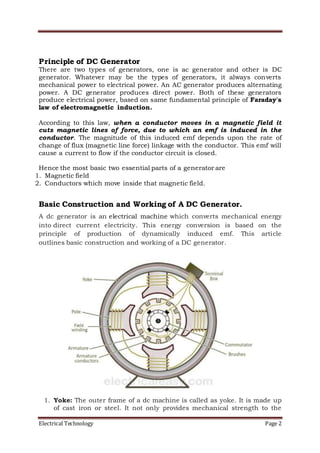 Electrical Technology Page 2
Principle of DC Generator
There are two types of generators, one is ac generator and other is DC
generator. Whatever may be the types of generators, it always converts
mechanical power to electrical power. An AC generator produces alternating
power. A DC generator produces direct power. Both of these generators
produce electrical power, based on same fundamental principle of Faraday's
law of electromagnetic induction.
According to this law, when a conductor moves in a magnetic field it
cuts magnetic lines of force, due to which an emf is induced in the
conductor. The magnitude of this induced emf depends upon the rate of
change of flux (magnetic line force) linkage with the conductor. This emf will
cause a current to flow if the conductor circuit is closed.
Hence the most basic two essential parts of a generator are
1. Magnetic field
2. Conductors which move inside that magnetic field.
Basic Construction and Working of A DC Generator.
A dc generator is an electrical machine which converts mechanical energy
into direct current electricity. This energy conversion is based on the
principle of production of dynamically induced emf. This article
outlines basic construction and working of a DC generator.
1. Yoke: The outer frame of a dc machine is called as yoke. It is made up
of cast iron or steel. It not only provides mechanical strength to the
 