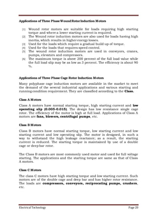 Electrical Technology Page 20
Applications of Three PhaseWoundRotorInduction Motors
[1] Wound rotor motors are suitable for loads requiring high starting
torque and where a lower starting current is required.
[2] The Wound rotor induction motors are also used for loads having high
inertia, which results in higher energy losses.
[3] Used for the loads which require a gradual build up of torque.
[4] Used for the loads that requires speed control.
[5] The wound rotor induction motors are used in conveyors, cranes,
pumps, elevators and compressors.
[6] The maximum torque is above 200 percent of the full load value while
the full load slip may be as low as 3 percent. The efficiency is about 90
%.
Applications of Three Phase Cage Rotor Induction Motors
Many polyphase cage induction motors are available in the market to meet
the demand of the several industrial applications and various starting and
running condition requirement. They are classified according to the Class.
Class A Motors
Class A motors have normal starting torque, high starting current and low
operating slip (0.005-0.015). The design has low resistance single cage
rotor. The efficiency of the motor is high at full load. Applications of Class A
motors are fans, blowers, centrifugal pumps, etc.
Class B Motors
Class B motors have normal starting torque, low starting current and low
starting current and low operating slip. The motor is designed, in such a
way to withstand the high leakage reactance; as a result, the starting
current is reduced. The starting torque is maintained by use of a double
cage or deep bar rotor.
The Class B motors are most commonly used motor and used for full voltage
starting. The applications and the starting torque are same as that of Class
A motors.
Class C Motors
The class C motors have high starting torque and low starting current. Such
motors are of the double cage and deep bar and has higher rotor resistance.
The loads are compressors, conveyors, reciprocating pumps, crushers,
etc.
 