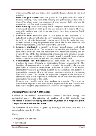 Electrical Technology Page 3
whole assembly but also carries the magnetic flux produced by the field
winding.
2. Poles and pole shoes: Poles are joined to the yoke with the help of
bolts or welding. They carry field winding and pole shoes are fastened to
them. Pole shoes serve two purposes; (i) they support field coils and (ii)
spread out the flux in air gap uniformly.
3. Field winding: They are usually made of copper. Field coils are former
wound and placed on each pole and are connected in series. They are
wound in such a way that, when energized, they form alternate North
and South poles.
4. Armature core: Armature core is the rotor of the machine. It is
cylindrical in shape with slots to carry armature winding. The armature
is built up of thin laminated circular steel disks for reducing eddy
current losses. It may be provided with air ducts for the axial air flow
for cooling purposes. Armature is keyed to the shaft.
5. Armature winding: It is usually a former wound copper coil which
rests in armature slots. The armature conductors are insulated from
each other and also from the armature core. Armature winding can be
wound by one of the two methods; lap winding or wave winding. Double
layer lap or wave windings are generally used. A double layer winding
means that each armature slot will carry two different coils.
6. Commutator and brushes: Physical connection to the armature
winding is made through a commutator-brush arrangement. The
function of a commutator, in a dc generator, is to collect the current
generated in armature conductors. Whereas, in case of a dc motor,
commutator helps in providing current to the armature conductors. A
commutator consists of a set of copper segments which are insulated
from each other. The number of segments is equal to the number of
armature coils. Each segment is connected to an armature coil and the
commutator is keyed to the shaft.
Brushes are usually made from carbon or graphite. They rest on
commutator segments and slide on the segments when the commutator
rotates keeping the physical contact to collect or supply the current.
Working Principle Of A DC Motor
A motor is an electrical machine which converts electrical energy into
mechanical energy. The principle of working of a DC motor is that
"whenever a current carrying conductor is placed in a magnetic field,
it experiences a mechanical force".
The direction of this force is given by Fleming's left hand rule and it's
magnitude is given by F = BIL.
Where,
B = magnetic flux density,
I = current and
 