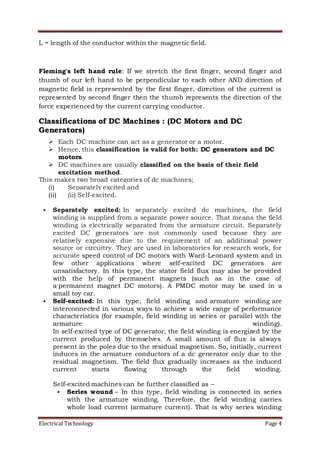 Electrical Technology Page 4
L = length of the conductor within the magnetic field.
Fleming's left hand rule: If we stretch the first finger, second finger and
thumb of our left hand to be perpendicular to each other AND direction of
magnetic field is represented by the first finger, direction of the current is
represented by second finger then the thumb represents the direction of the
force experienced by the current carrying conductor.
Classifications of DC Machines : (DC Motors and DC
Generators)
 Each DC machine can act as a generator or a motor.
 Hence, this classification is valid for both: DC generators and DC
motors.
 DC machines are usually classified on the basis of their field
excitation method.
This makes two broad categories of dc machines;
(i) Separately excited and
(ii) (ii) Self-excited.
 Separately excited: In separately excited dc machines, the field
winding is supplied from a separate power source. That means the field
winding is electrically separated from the armature circuit. Separately
excited DC generators are not commonly used because they are
relatively expensive due to the requirement of an additional power
source or circuitry. They are used in laboratories for research work, for
accurate speed control of DC motors with Ward-Leonard system and in
few other applications where self-excited DC generators are
unsatisfactory. In this type, the stator field flux may also be provided
with the help of permanent magnets (such as in the case of
a permanent magnet DC motors). A PMDC motor may be used in a
small toy car.
 Self-excited: In this type, field winding and armature winding are
interconnected in various ways to achieve a wide range of performance
characteristics (for example, field winding in series or parallel with the
armature winding).
In self-excited type of DC generator, the field winding is energized by the
current produced by themselves. A small amount of flux is always
present in the poles due to the residual magnetism. So, initially, current
induces in the armature conductors of a dc generator only due to the
residual magnetism. The field flux gradually increases as the induced
current starts flowing through the field winding.
Self-excited machines can be further classified as –
 Series wound – In this type, field winding is connected in series
with the armature winding. Therefore, the field winding carries
whole load current (armature current). That is why series winding
 