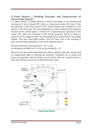 Electrical Technology Page 6
3 Point Starter | Working Principle and Construction of
Three Point Starter
A 3 point starter in simple words is a device that helps in the starting and
running of a shunt wound DC motor or compound wound DC motor. Now
the question is why these types of DC motors require the assistance of the
starter in the first case. The only explanation to that is given by the presence
of back emf Eb, which plays a critical role in governing the operation of the
motor. The back emf, develops as the motor armature starts to rotate in
presence of the magnetic field, by generating action and counters the supply
voltage. This also essentially means, that the back emf at the starting is
zero, and develops gradually as the motor gathers speed.
The general motor emf equation E = Eb + Ia.Ra,
at starting is modified to E = Ia.Ra as at starting Eb = 0.
Thus we can well understand from the above equation that the current will
be dangerously high at starting (as armature resistance Ra is small) and
hence its important that we make use of a device like the 3 point starter to
limit the starting current to an allowable lower value.
 