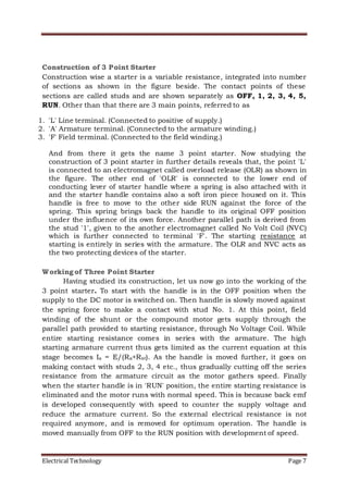 Electrical Technology Page 7
Construction of 3 Point Starter
Construction wise a starter is a variable resistance, integrated into number
of sections as shown in the figure beside. The contact points of these
sections are called studs and are shown separately as OFF, 1, 2, 3, 4, 5,
RUN. Other than that there are 3 main points, referred to as
1. 'L' Line terminal. (Connected to positive of supply.)
2. 'A' Armature terminal. (Connected to the armature winding.)
3. 'F' Field terminal. (Connected to the field winding.)
And from there it gets the name 3 point starter. Now studying the
construction of 3 point starter in further details reveals that, the point 'L'
is connected to an electromagnet called overload release (OLR) as shown in
the figure. The other end of 'OLR' is connected to the lower end of
conducting lever of starter handle where a spring is also attached with it
and the starter handle contains also a soft iron piece housed on it. This
handle is free to move to the other side RUN against the force of the
spring. This spring brings back the handle to its original OFF position
under the influence of its own force. Another parallel path is derived from
the stud '1', given to the another electromagnet called No Volt Coil (NVC)
which is further connected to terminal 'F'. The starting resistance at
starting is entirely in series with the armature. The OLR and NVC acts as
the two protecting devices of the starter.
Working of Three Point Starter
Having studied its construction, let us now go into the working of the
3 point starter. To start with the handle is in the OFF position when the
supply to the DC motor is switched on. Then handle is slowly moved against
the spring force to make a contact with stud No. 1. At this point, field
winding of the shunt or the compound motor gets supply through the
parallel path provided to starting resistance, through No Voltage Coil. While
entire starting resistance comes in series with the armature. The high
starting armature current thus gets limited as the current equation at this
stage becomes Ia = E/(Ra+Rst). As the handle is moved further, it goes on
making contact with studs 2, 3, 4 etc., thus gradually cutting off the series
resistance from the armature circuit as the motor gathers speed. Finally
when the starter handle is in 'RUN' position, the entire starting resistance is
eliminated and the motor runs with normal speed. This is because back emf
is developed consequently with speed to counter the supply voltage and
reduce the armature current. So the external electrical resistance is not
required anymore, and is removed for optimum operation. The handle is
moved manually from OFF to the RUN position with development of speed.
 