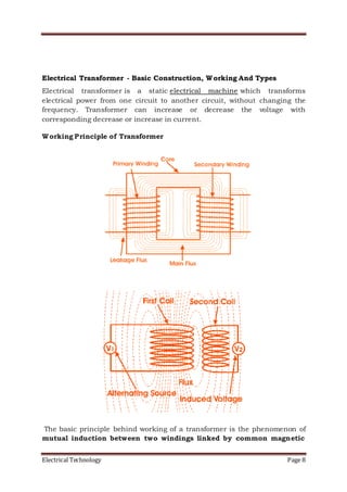 Electrical Technology Page 8
Electrical Transformer - Basic Construction, Working And Types
Electrical transformer is a static electrical machine which transforms
electrical power from one circuit to another circuit, without changing the
frequency. Transformer can increase or decrease the voltage with
corresponding decrease or increase in current.
Working Principle of Transformer
The basic principle behind working of a transformer is the phenomenon of
mutual induction between two windings linked by common magnetic
 