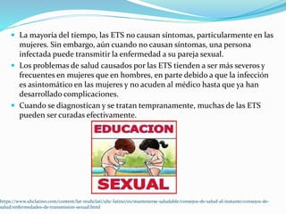  La mayoría del tiempo, las ETS no causan síntomas, particularmente en las
mujeres. Sin embargo, aún cuando no causan síntomas, una persona
infectada puede transmitir la enfermedad a su pareja sexual.
 Los problemas de salud causados por las ETS tienden a ser más severos y
frecuentes en mujeres que en hombres, en parte debido a que la infección
es asintomático en las mujeres y no acuden al médico hasta que ya han
desarrollado complicaciones.
 Cuando se diagnostican y se tratan tempranamente, muchas de las ETS
pueden ser curadas efectivamente.
https://www.uhclatino.com/content/lat-muhclati/uhc-latino/es/mantenerse-saludable/consejos-de-salud-al-instante/consejos-de-
salud/enfermedades-de-transmision-sexual.html
 