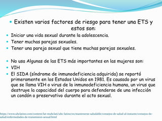  Existen varios factores de riesgo para tener una ETS y
estos son:
 Iniciar una vida sexual durante la adolescencia.
 Tener muchas parejas sexuales.
 Tener una pareja sexual que tiene muchas parejas sexuales.
 No usa Algunas de las ETS más importantes en las mujeres son:
 VIH
 El SIDA (síndrome de inmunodeficiencia adquirida) se reportó
primeramente en los Estados Unidos en 1981. Es causado por un virus
que se llama VIH o virus de la inmunodeficiencia humana, un virus que
destruye la capacidad del cuerpo para defenderse de una infección
un condón o preservativo durante el acto sexual.
https://www.uhclatino.com/content/lat-muhclati/uhc-latino/es/mantenerse-saludable/consejos-de-salud-al-instante/consejos-de-
salud/enfermedades-de-transmision-sexual.html
 