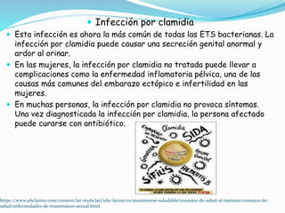  Infección por clamidia
 Esta infección es ahora la más común de todas las ETS bacterianas. La
infección por clamidia puede causar una secreción genital anormal y
ardor al orinar.
 En las mujeres, la infección por clamidia no tratada puede llevar a
complicaciones como la enfermedad inflamatoria pélvica, una de las
causas más comunes del embarazo ectópico e infertilidad en las
mujeres.
 En muchas personas, la infección por clamidia no provoca síntomas.
Una vez diagnosticada la infección por clamidia, la persona afectado
puede curarse con antibiótico.
https://www.uhclatino.com/content/lat-muhclati/uhc-latino/es/mantenerse-saludable/consejos-de-salud-al-instante/consejos-de-
salud/enfermedades-de-transmision-sexual.html
 
