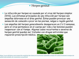 Herpes genital
 La infección por herpes es causada por el virus del herpes simplex
(VHS). Los síntomas principales de una infección por herpes son
ampollas dolorosas en el área genital. Estas pueden provocar una
sensación de comezón o picor en las piernas, nalgas o región genital.
 Las ampollas del herpes generalmente desaparecen en 2 ó 3 semanas,
pero el virus permanece en el cuerpo por vida y las lesiones pueden
reaparecer con el tiempo. Algunos casos recurrentes o severos de
herpes genital pueden ser tratados con drogas antivirales que
requieren prescripción médica.
https://www.uhclatino.com/content/lat-muhclati/uhc-latino/es/mantenerse-saludable/consejos-de-salud-al-instante/consejos-de-
salud/enfermedades-de-transmision-sexual.html
 