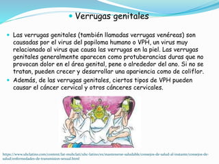  Verrugas genitales
 Las verrugas genitales (también llamadas verrugas venéreas) son
causadas por el virus del papiloma humano o VPH, un virus muy
relacionado al virus que causa las verrugas en la piel. Las verrugas
genitales generalmente aparecen como protuberancias duras que no
provocan dolor en el área genital, pene o alrededor del ano. Si no se
tratan, pueden crecer y desarrollar una apariencia como de coliflor.
 Además, de las verrugas genitales, ciertos tipos de VPH pueden
causar el cáncer cervical y otros cánceres cervicales.
https://www.uhclatino.com/content/lat-muhclati/uhc-latino/es/mantenerse-saludable/consejos-de-salud-al-instante/consejos-de-
salud/enfermedades-de-transmision-sexual.html
 