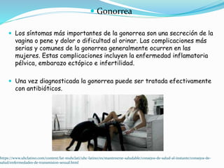  Gonorrea
 Los síntomas más importantes de la gonorrea son una secreción de la
vagina o pene y dolor o dificultad al orinar. Las complicaciones más
serias y comunes de la gonorrea generalmente ocurren en las
mujeres. Estas complicaciones incluyen la enfermedad inflamatoria
pélvica, embarazo ectópico e infertilidad.
 Una vez diagnosticada la gonorrea puede ser tratada efectivamente
con antibióticos.
https://www.uhclatino.com/content/lat-muhclati/uhc-latino/es/mantenerse-saludable/consejos-de-salud-al-instante/consejos-de-
salud/enfermedades-de-transmision-sexual.html
 