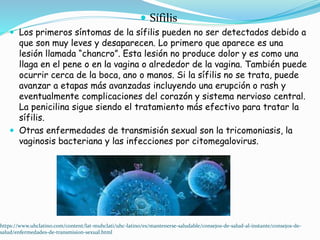  Sífilis
 Los primeros síntomas de la sífilis pueden no ser detectados debido a
que son muy leves y desaparecen. Lo primero que aparece es una
lesión llamada “chancro”. Esta lesión no produce dolor y es como una
llaga en el pene o en la vagina o alrededor de la vagina. También puede
ocurrir cerca de la boca, ano o manos. Si la sífilis no se trata, puede
avanzar a etapas más avanzadas incluyendo una erupción o rash y
eventualmente complicaciones del corazón y sistema nervioso central.
La penicilina sigue siendo el tratamiento más efectivo para tratar la
sífilis.
 Otras enfermedades de transmisión sexual son la tricomoniasis, la
vaginosis bacteriana y las infecciones por citomegalovirus.
https://www.uhclatino.com/content/lat-muhclati/uhc-latino/es/mantenerse-saludable/consejos-de-salud-al-instante/consejos-de-
salud/enfermedades-de-transmision-sexual.html
 
