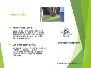 Prevención:
 Abstinencia sexual:
Esta es la forma más efectiva
para evitar el contagio de una
enfermedad venérea, aunque
es consideradacomo las más
difícil de realizar.
 Uso de preservativos:
El perservativo o condón no son
100% seguros, estos
solamente brindan protección
cuando son usados de forma
correcta.
www.blog.enfemenino.com
evilpredator.multiply.com
 