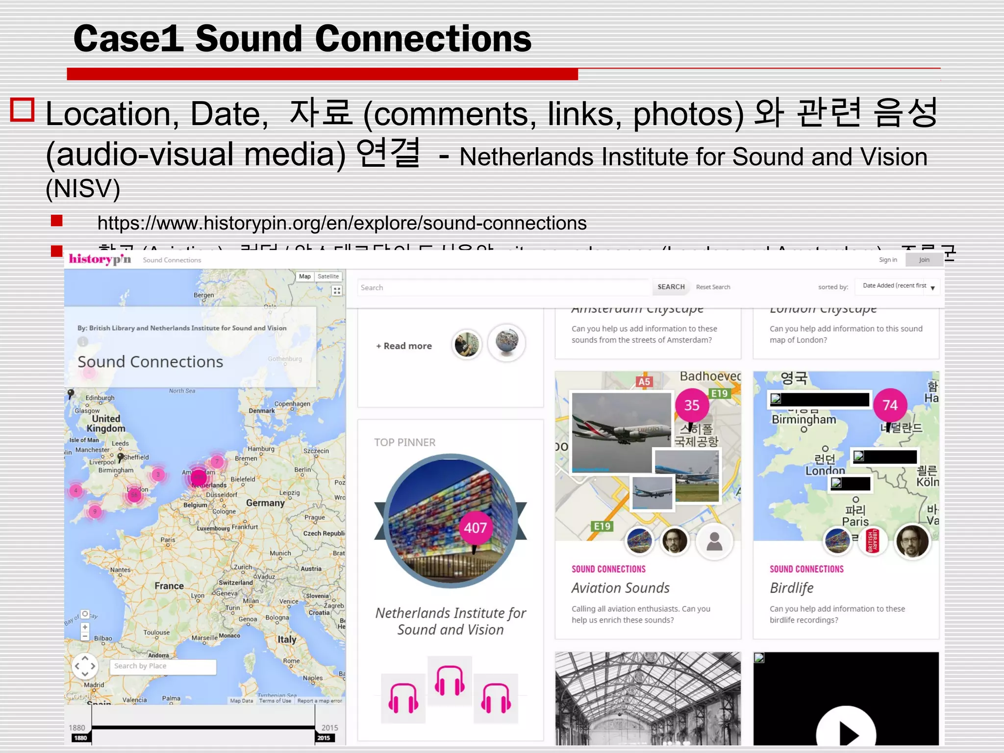 Case1 Sound Connections
 Location, Date, 자료 (comments, links, photos) 와 관련 음성
(audio-visual media) 연결 - Netherlands Institute for Sound and Vision
(NISV)
 https://www.historypin.org/en/explore/sound-connections
 항공 (Aviation), 런던 / 암스테르담의 도시음악 city soundscapes (London and Amsterdam), 조류군
(Birdlife)
 