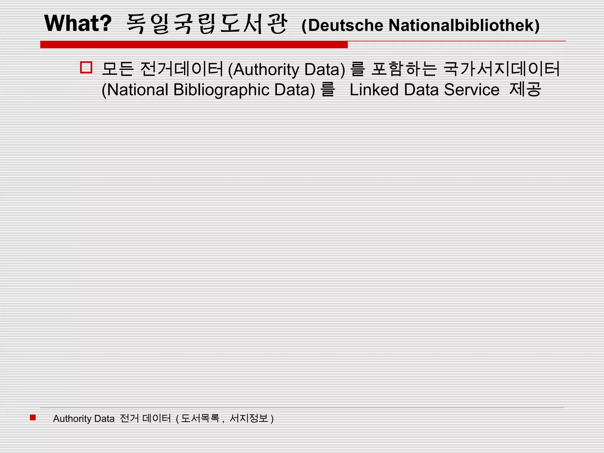 What? 독일국립도서관 (Deutsche Nationalbibliothek)
 모든 전거데이터 (Authority Data) 를 포함하는 국가서지데이터
(National Bibliographic Data) 를 Linked Data Service 제공
 Authority Data 전거 데이터 ( 도서목록 , 서지정보 )
 