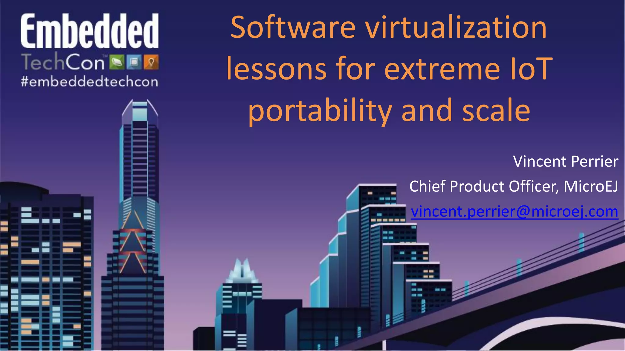 Software virtualization
lessons for extreme IoT
portability and scale
Vincent Perrier
Chief Product Officer, MicroEJ
vincent.perrier@microej.com
 